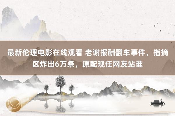 最新伦理电影在线观看 老谢报酬翻车事件，指摘区炸出6万条，原配现任网友站谁