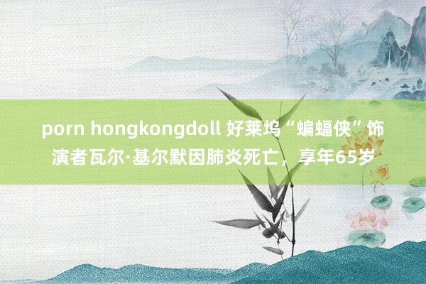 porn hongkongdoll 好莱坞“蝙蝠侠”饰演者瓦尔·基尔默因肺炎死亡，享年65岁