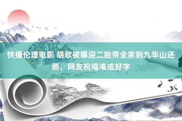 快播伦理电影 胡歌被曝迎二胎带全家到九华山还愿，网友祝福凑成好字