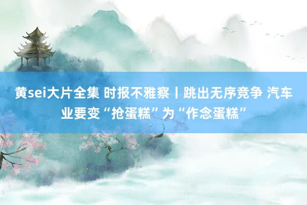 黄sei大片全集 时报不雅察丨跳出无序竞争 汽车业要变“抢蛋糕”为“作念蛋糕”
