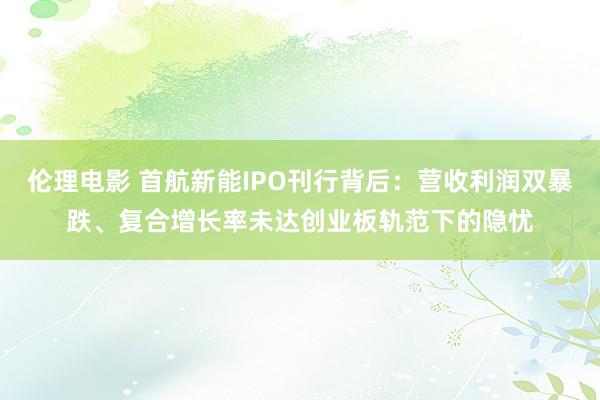 伦理电影 首航新能IPO刊行背后：营收利润双暴跌、复合增长率未达创业板轨范下的隐忧