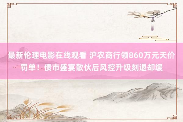 最新伦理电影在线观看 沪农商行领860万元天价罚单！债市盛宴散伙后风控升级刻退却缓
