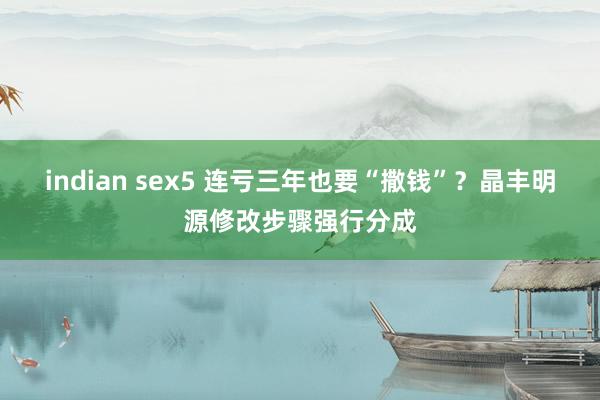 indian sex5 连亏三年也要“撒钱”？晶丰明源修改步骤强行分成