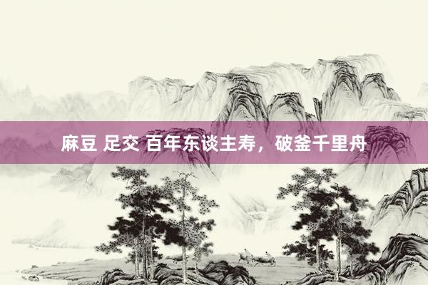 麻豆 足交 百年东谈主寿，破釜千里舟