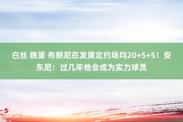 白丝 跳蛋 布朗尼在发展定约场均20+5+5！安东尼：过几年他会成为实力球员