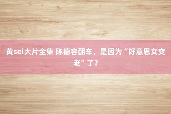 黄sei大片全集 陈德容翻车，是因为“好意思女变老”了？