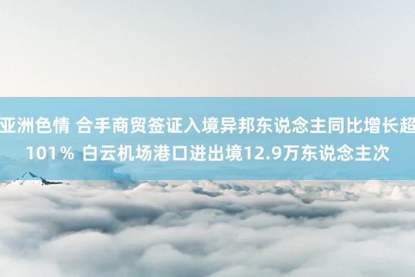 亚洲色情 合手商贸签证入境异邦东说念主同比增长超101％ 白云机场港口进出境12.9万东说念主次