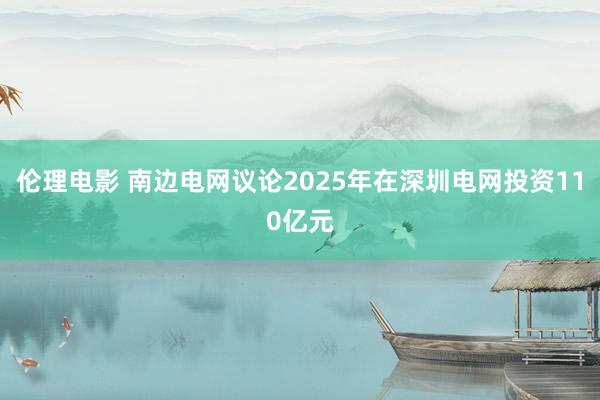 伦理电影 南边电网议论2025年在深圳电网投资110亿元