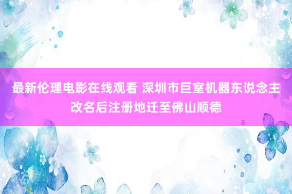 最新伦理电影在线观看 深圳市巨室机器东说念主改名后注册地迁至佛山顺德