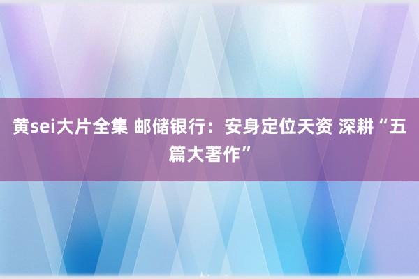 黄sei大片全集 邮储银行：安身定位天资 深耕“五篇大著作”