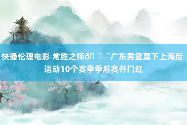 快播伦理电影 常胜之师🐯广东男篮赢下上海后 运动10个赛季季后赛开门红