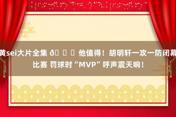 黄sei大片全集 😍他值得！胡明轩一攻一防闭幕比赛 罚球时“MVP”呼声震天响！
