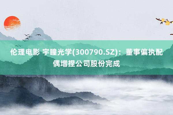 伦理电影 宇瞳光学(300790.SZ)：董事偏执配偶增捏公司股份完成