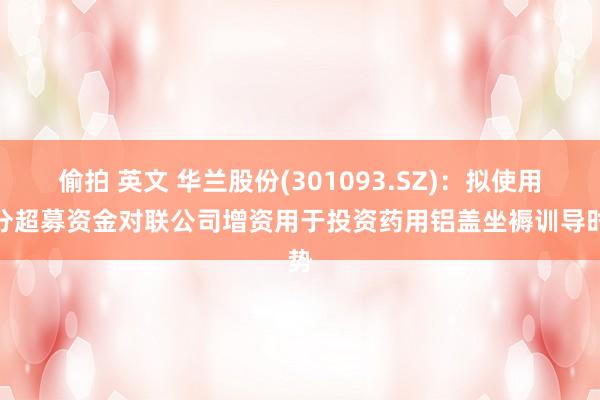 偷拍 英文 华兰股份(301093.SZ)：拟使用部分超募资金对联公司增资用于投资药用铝盖坐褥训导时势