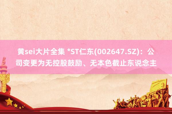 黄sei大片全集 *ST仁东(002647.SZ)：公司变更为无控股鼓励、无本色截止东说念主
