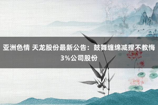 亚洲色情 天龙股份最新公告：鼓舞缠绵减捏不教悔3%公司股份