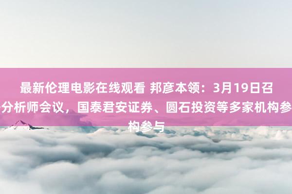 最新伦理电影在线观看 邦彦本领：3月19日召开分析师会议，国泰君安证券、圆石投资等多家机构参与
