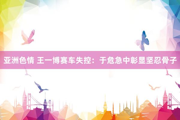 亚洲色情 王一博赛车失控：于危急中彰显坚忍骨子