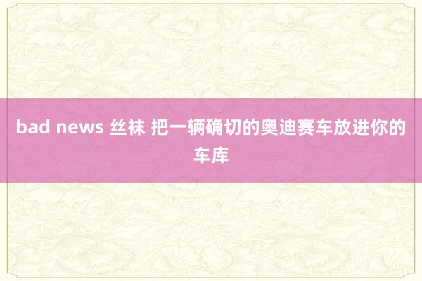 bad news 丝袜 把一辆确切的奥迪赛车放进你的车库