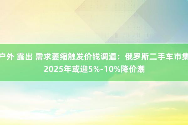 户外 露出 需求萎缩触发价钱调遣：俄罗斯二手车市集2025年或迎5%-10%降价潮