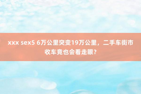 xxx sex5 6万公里突变19万公里，二手车街市收车竟也会看走眼？