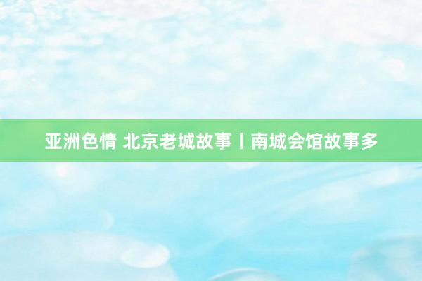亚洲色情 北京老城故事丨南城会馆故事多