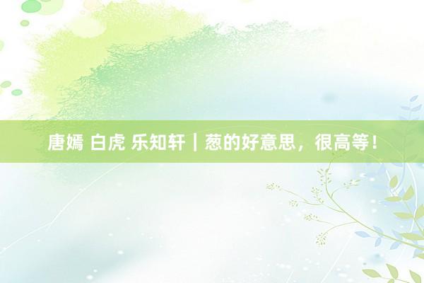 唐嫣 白虎 乐知轩｜葱的好意思，很高等！