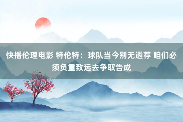 快播伦理电影 特伦特：球队当今别无遴荐 咱们必须负重致远去争取告成
