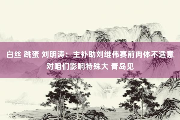 白丝 跳蛋 刘明涛：主补助刘维伟赛前肉体不适意对咱们影响特殊大 青岛见