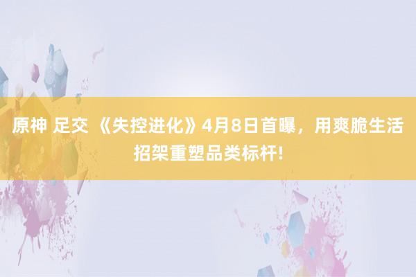 原神 足交 《失控进化》4月8日首曝，用爽脆生活招架重塑品类标杆!