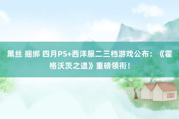 黑丝 捆绑 四月PS+西洋服二三档游戏公布：《霍格沃茨之遗》重磅领衔！