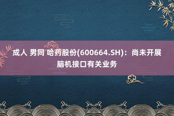 成人 男同 哈药股份(600664.SH)：尚未开展脑机接口有关业务