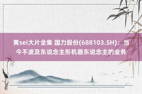 黄sei大片全集 国力股份(688103.SH)：当今不波及东说念主形机器东说念主的业务