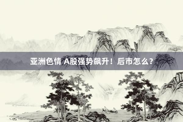 亚洲色情 A股强势飙升！后市怎么？