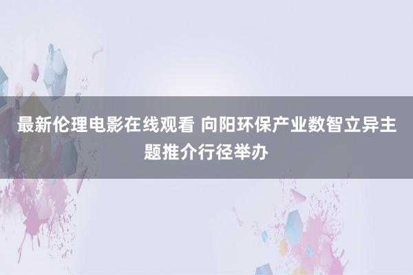 最新伦理电影在线观看 向阳环保产业数智立异主题推介行径举办
