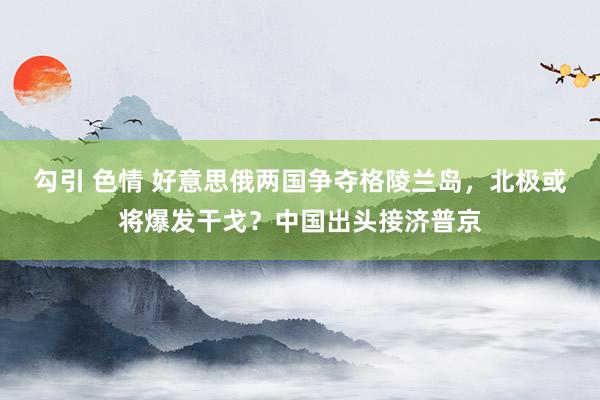 勾引 色情 好意思俄两国争夺格陵兰岛，北极或将爆发干戈？中国出头接济普京