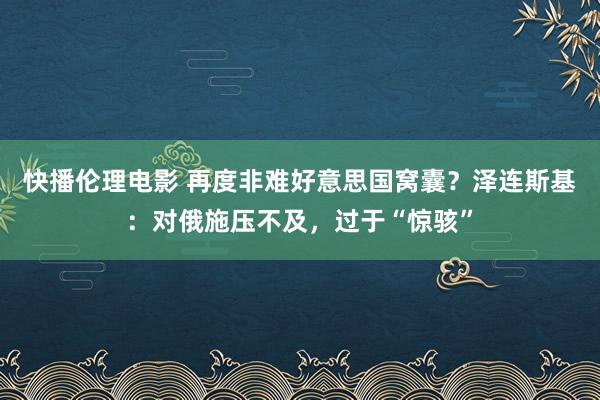 快播伦理电影 再度非难好意思国窝囊？泽连斯基：对俄施压不及，过于“惊骇”