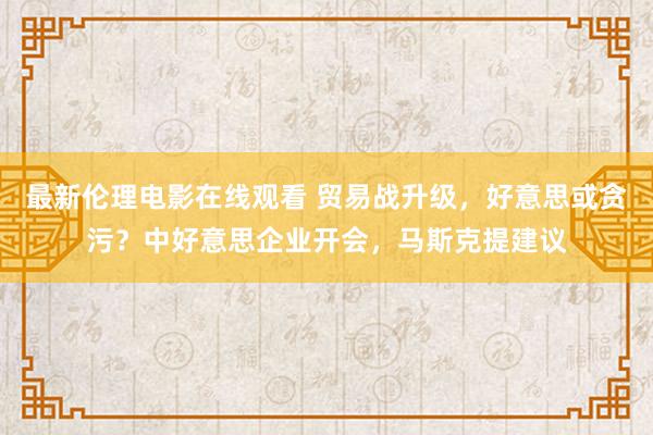 最新伦理电影在线观看 贸易战升级，好意思或贪污？中好意思企业开会，马斯克提建议