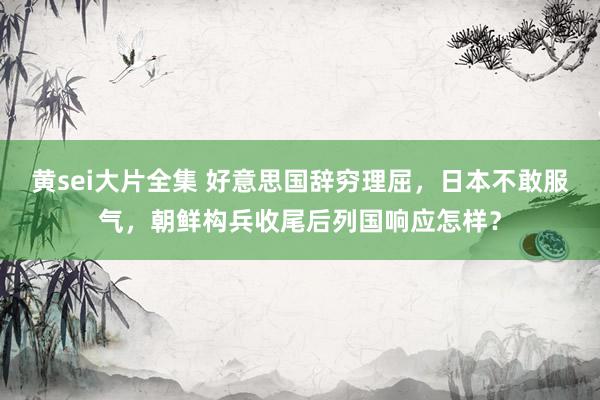 黄sei大片全集 好意思国辞穷理屈，日本不敢服气，朝鲜构兵收尾后列国响应怎样？