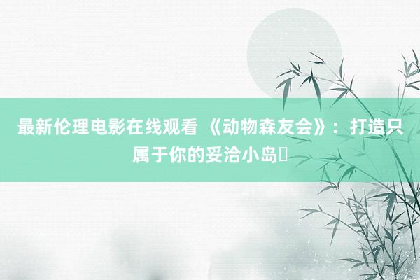 最新伦理电影在线观看 《动物森友会》：打造只属于你的妥洽小岛​