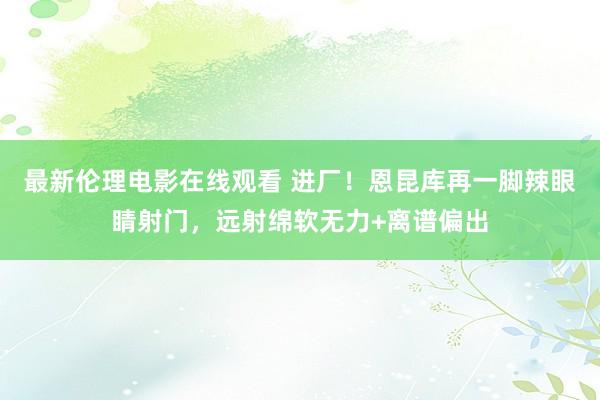 最新伦理电影在线观看 进厂！恩昆库再一脚辣眼睛射门，远射绵软无力+离谱偏出