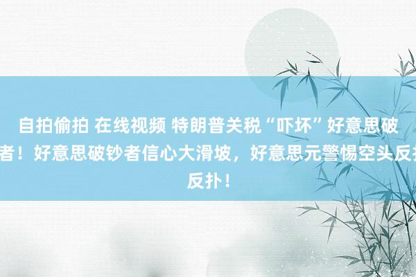 自拍偷拍 在线视频 特朗普关税“吓坏”好意思破钞者！好意思破钞者信心大滑坡，好意思元警惕空头反扑！