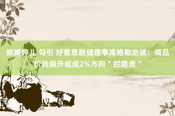 妖媚婷儿 勾引 好意思联储理事库格勒劝诫：商品价钱飙升或成2%方向＂拦路虎＂