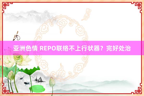 亚洲色情 REPO联络不上行状器？完好处治