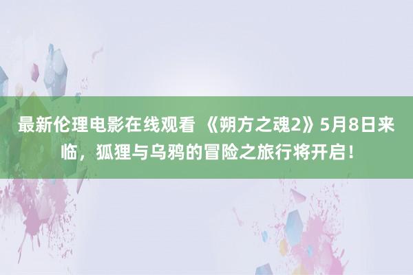 最新伦理电影在线观看 《朔方之魂2》5月8日来临，狐狸与乌鸦的冒险之旅行将开启！