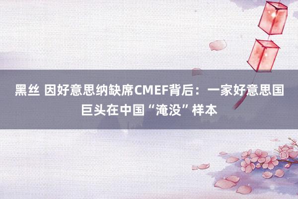 黑丝 因好意思纳缺席CMEF背后：一家好意思国巨头在中国“淹没”样本