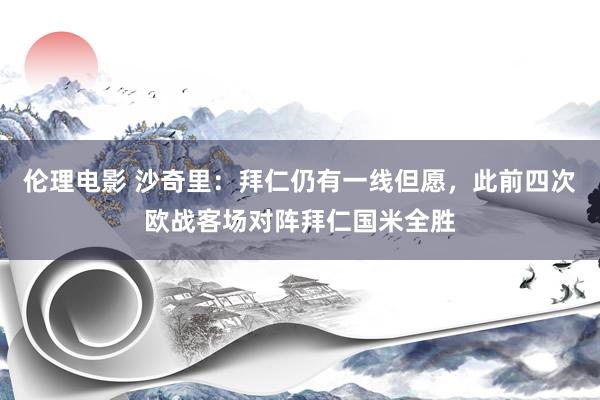 伦理电影 沙奇里：拜仁仍有一线但愿，此前四次欧战客场对阵拜仁国米全胜