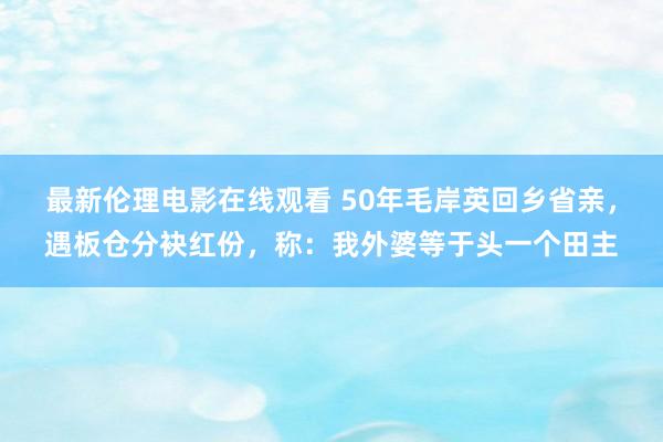 最新伦理电影在线观看 50年毛岸英回乡省亲，遇板仓分袂红份，称：我外婆等于头一个田主