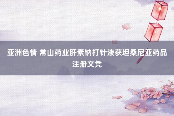 亚洲色情 常山药业肝素钠打针液获坦桑尼亚药品注册文凭