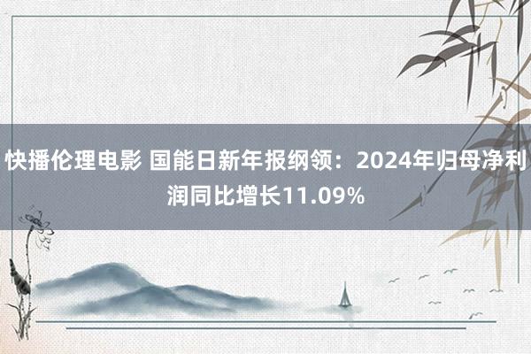 快播伦理电影 国能日新年报纲领：2024年归母净利润同比增长11.09%
